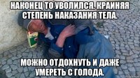 наконец то уволился. краиняя степень наказания тела. можно отдохнуть и даже умереть с голода.