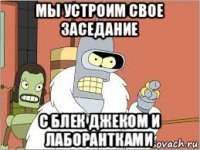 мы устроим свое заседание с блек джеком и лаборантками