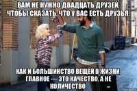 вам не нужно двадцать друзей, чтобы сказать, что у вас есть друзья. как и большинство вещей в жизни, главное — это качество, а не количество.