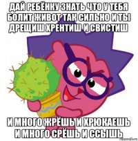 дай ребёнку знать что у тебя болит живот так сильно и ты дрещиш хрентиш и свистиш и много жрёшь и хрюкаешь и много срёшь и ссышь