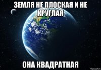 земля не плоская и не круглая она квадратная