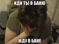 иди ты в баню жду в бане