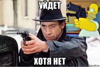 уйдет хотя нет
