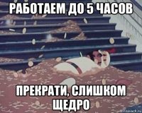 работаем до 5 часов прекрати, слишком щедро