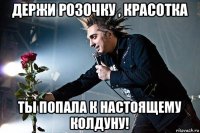 держи розочку , красотка ты попала к настоящему колдуну!