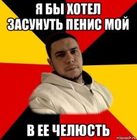 я бы хотел засунуть пенис мой в ее челюсть