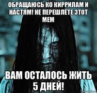 обращаюсь ко киррилам и настям! не перешлёте этот мем вам осталось жить 5 дней!