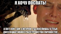 я хочу поспать! а вот хуй там, сигурни, ты поспишь! у тебя диссоциативное расстройство личности!
