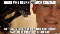 даже уже кевин спейси сказал! он тебя анализировал, а потом повесился! даже кевин спейси не выдержал!