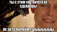 ты с этим уже ничего не сделаешь! ну зато поржём. гыыыыыыы