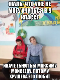 жаль, что уже не могу учиться в 9 классе иначе ебнул бы максиму моисееву, потому хрущева его любит