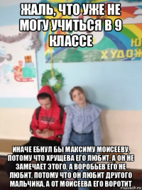 жаль, что уже не могу учиться в 9 классе иначе ебнул бы максиму моисееву, потому что хрущева его любит, а он не замечает этого, а воробьев его не любит, потому что он любит другого мальчика, а от моисеева его воротит