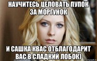 научитесь целовать пупок за моргунок и сашка квас отблагодарит вас в сладкий лобок)