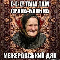е-е-е! така там срака-банька межеровський дяк