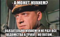 - а может жухнем? - обязательно жухнем! и не раз! все ведомства в труху!... но потом...