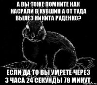 а вы тоже помните как насрали в кувшин а от туда вылез никита руденко? если да то вы умрете через 3 часа 24 секунды 78 минут.