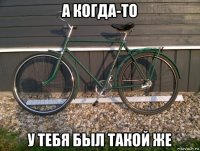 а когда-то у тебя был такой же
