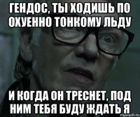 гендос, ты ходишь по охуенно тонкому льду и когда он треснет, под ним тебя буду ждать я