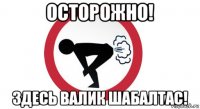 осторожно! здесь валик шабалтас!