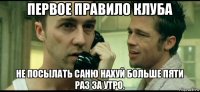 первое правило клуба не посылать саню нахуй больше пяти раз за утро.