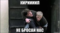 кириииил не бросай нас