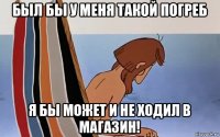 был бы у меня такой погреб я бы может и не ходил в магазин!