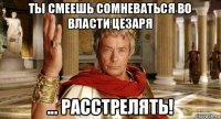ты смеешь сомневаться во власти цезаря ... расстрелять!
