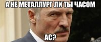 а не металлург ли ты часом ас?
