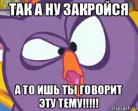 так а ну закройся а то ишь ты говорит эту тему!!!!!