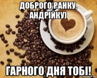 доброго ранку, андрійку) гарного дня тобі!