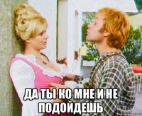  да ты ко мне и не подойдешь