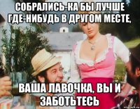 собрались-ка бы лучше где-нибудь в другом месте, ваша лавочка, вы и заботьтесь