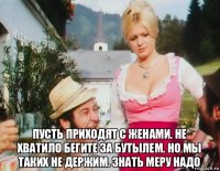  пусть приходят с женами. не хватило бегите за бутылем. но мы таких не держим. знать меру надо