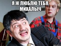я ж люблю тебя, михалыч 