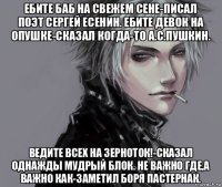 ебите баб на свежем сене-писал поэт сергей есенин. ебите девок на опушке-сказал когда-то а.с.пушкин. ведите всех на зерноток!-сказал однажды мудрый блок. не важно где,а важно как-заметил боря пастернак.