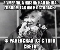 я умерла. а жизнь как была говном так им и осталась. ф.раневская (с) с того света
