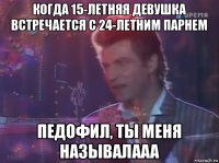 когда 15-летняя девушка встречается с 24-летним парнем педофил, ты меня называлааа