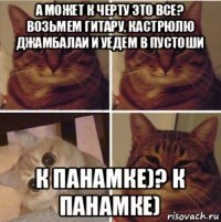 а может к черту это все? возьмем гитару, кастрюлю джамбалаи и уедем в пустоши к панамке)? к панамке)