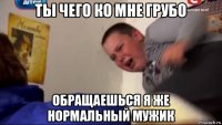 ты чего ко мне грубо обращаешься я же нормальный мужик