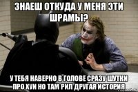 знаеш откуда у меня эти шрамы? у тебя наверно в голове сразу шутки про хуи но там рил другая история