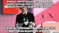 приходит рамзан кадыров утром на кухню. собирается позавтракать. запускает кусочек хлеба в тостер. ты-дыщ. а тост подгорел и тогда тостер начинает говорить!!! простите меня, рамзан кадырович! прикинь...