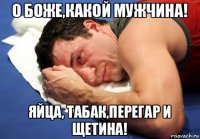 о боже,какой мужчина! яйца, табак,перегар и щетина!