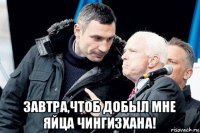  завтра,чтоб добыл мне яйца чингизхана!