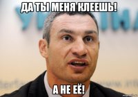 да ты меня клеешь! а не её!