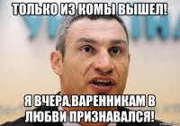 только из комы вышел! я вчера,варенникам в любви признавался!