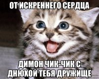 от искреннего сердца димон чик-чик с днюхой тебя дружище