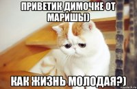 приветик димочке от маришы) как жизнь молодая?)