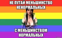 не путай меньшинство ненормальных с меньшинством нормальных