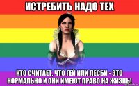 истребить надо тех кто считает, что гей или лесби - это нормально и они имеют право на жизнь!