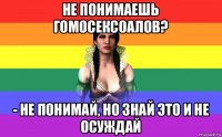 не понимаешь гомосексоалов? - не понимай, но знай это и не осуждай